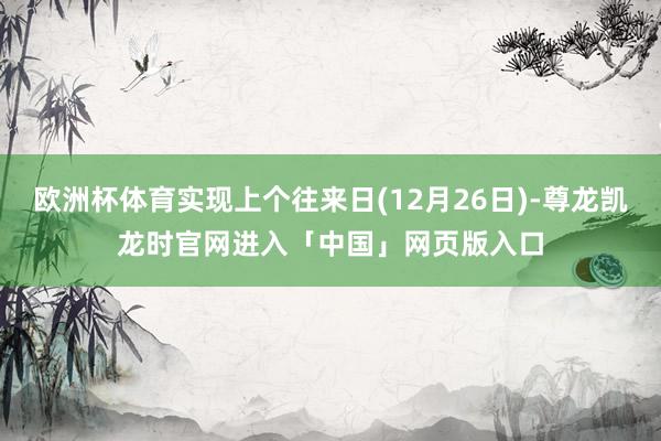 欧洲杯体育实现上个往来日(12月26日)-尊龙凯龙时官网进入「中国」网页版入口