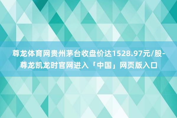 尊龙体育网贵州茅台收盘价达1528.97元/股-尊龙凯龙时官网进入「中国」网页版入口