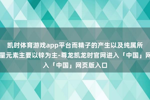 凯时体育游戏app平台而精子的产生以及纯属所需要的微量元素主要以锌为主-尊龙凯龙时官网进入「中国」网页版入口