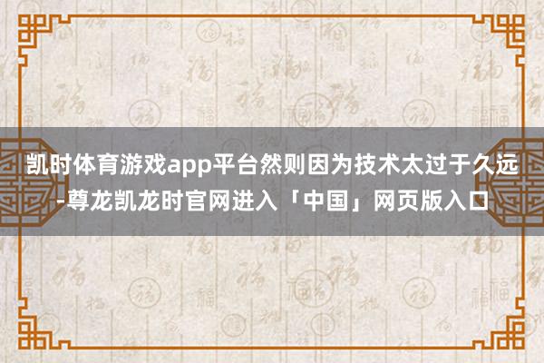 凯时体育游戏app平台然则因为技术太过于久远-尊龙凯龙时官网进入「中国」网页版入口