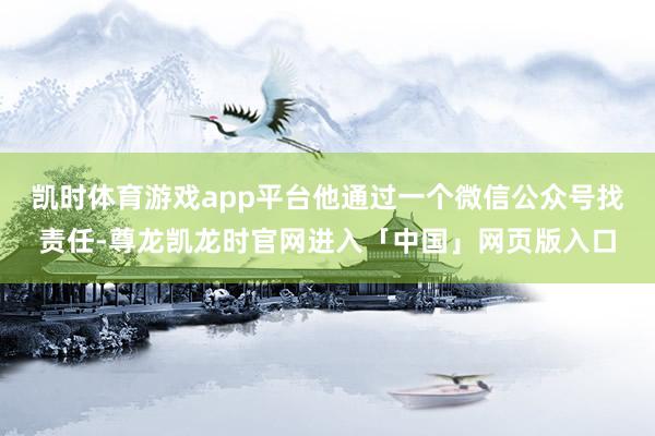 凯时体育游戏app平台他通过一个微信公众号找责任-尊龙凯龙时官网进入「中国」网页版入口