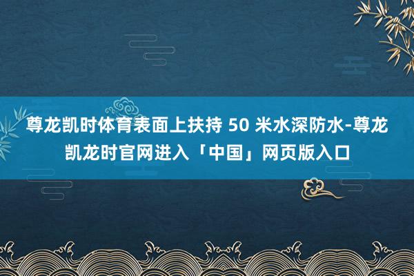 尊龙凯时体育表面上扶持 50 米水深防水-尊龙凯龙时官网进入「中国」网页版入口