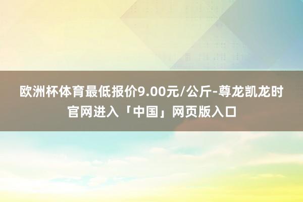 欧洲杯体育最低报价9.00元/公斤-尊龙凯龙时官网进入「中国」网页版入口