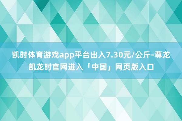 凯时体育游戏app平台出入7.30元/公斤-尊龙凯龙时官网进入「中国」网页版入口