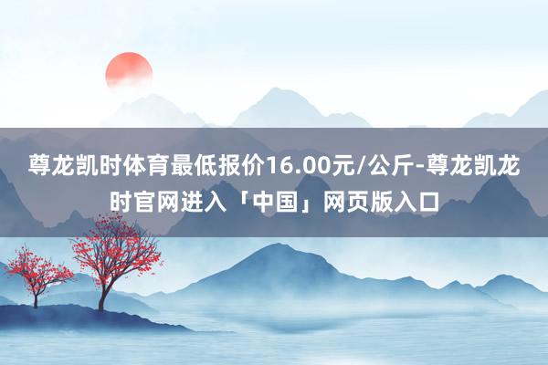 尊龙凯时体育最低报价16.00元/公斤-尊龙凯龙时官网进入「中国」网页版入口