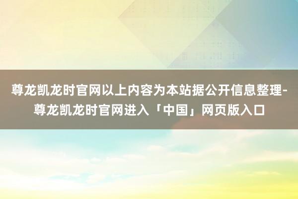 尊龙凯龙时官网以上内容为本站据公开信息整理-尊龙凯龙时官网进入「中国」网页版入口