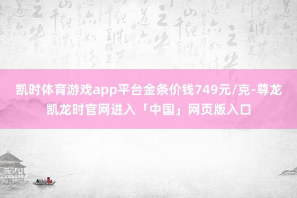 凯时体育游戏app平台金条价钱749元/克-尊龙凯龙时官网进入「中国」网页版入口