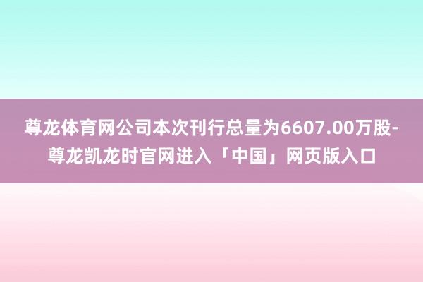 尊龙体育网公司本次刊行总量为6607.00万股-尊龙凯龙时官网进入「中国」网页版入口