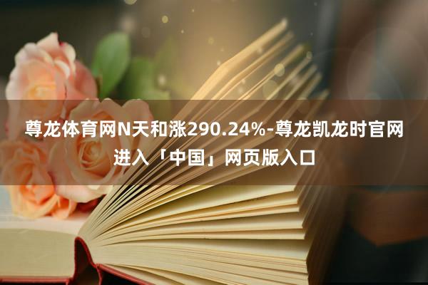 尊龙体育网N天和涨290.24%-尊龙凯龙时官网进入「中国」网页版入口