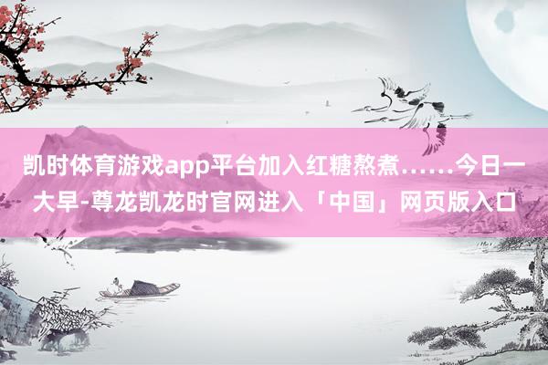 凯时体育游戏app平台加入红糖熬煮……今日一大早-尊龙凯龙时官网进入「中国」网页版入口