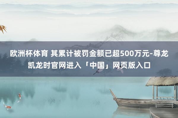 欧洲杯体育 其累计被罚金额已超500万元-尊龙凯龙时官网进入「中国」网页版入口