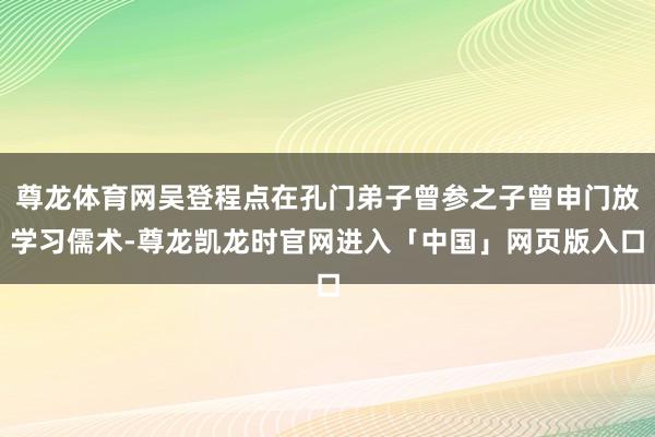 尊龙体育网吴登程点在孔门弟子曾参之子曾申门放学习儒术-尊龙凯龙时官网进入「中国」网页版入口