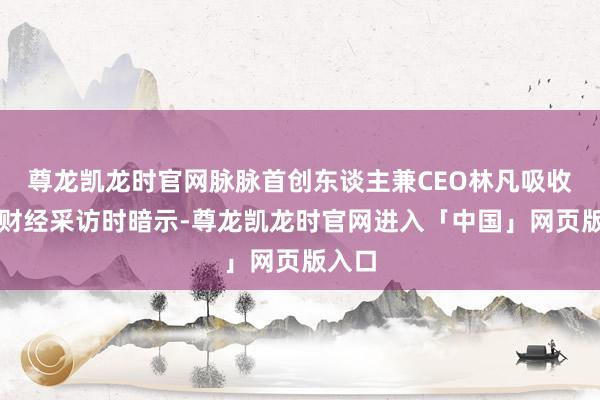 尊龙凯龙时官网脉脉首创东谈主兼CEO林凡吸收中新财经采访时暗示-尊龙凯龙时官网进入「中国」网页版入口