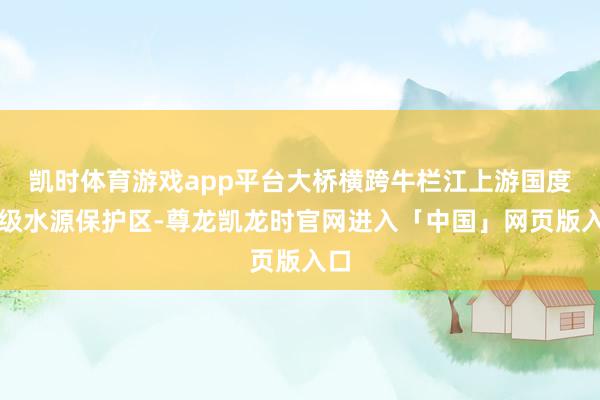 凯时体育游戏app平台大桥横跨牛栏江上游国度Ⅱ级水源保护区-尊龙凯龙时官网进入「中国」网页版入口