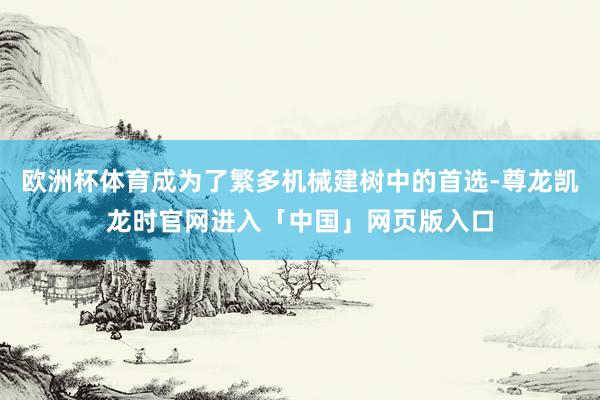 欧洲杯体育成为了繁多机械建树中的首选-尊龙凯龙时官网进入「中国」网页版入口