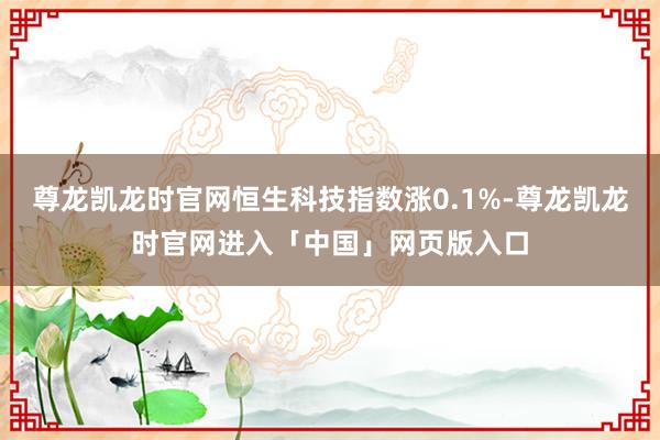 尊龙凯龙时官网恒生科技指数涨0.1%-尊龙凯龙时官网进入「中国」网页版入口