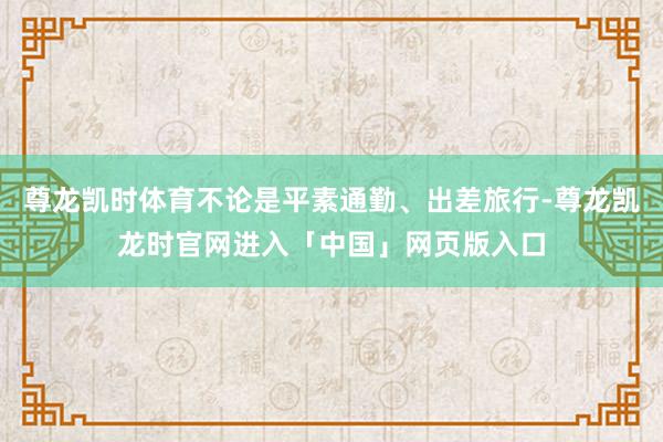 尊龙凯时体育不论是平素通勤、出差旅行-尊龙凯龙时官网进入「中国」网页版入口