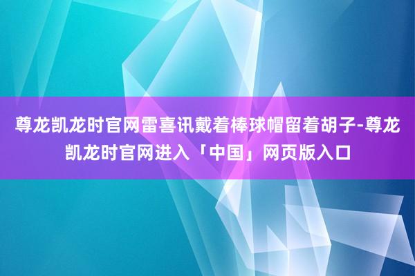 尊龙凯龙时官网雷喜讯戴着棒球帽留着胡子-尊龙凯龙时官网进入「中国」网页版入口