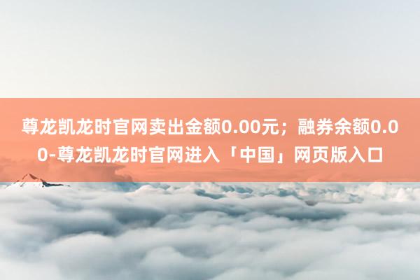 尊龙凯龙时官网卖出金额0.00元；融券余额0.00-尊龙凯龙时官网进入「中国」网页版入口