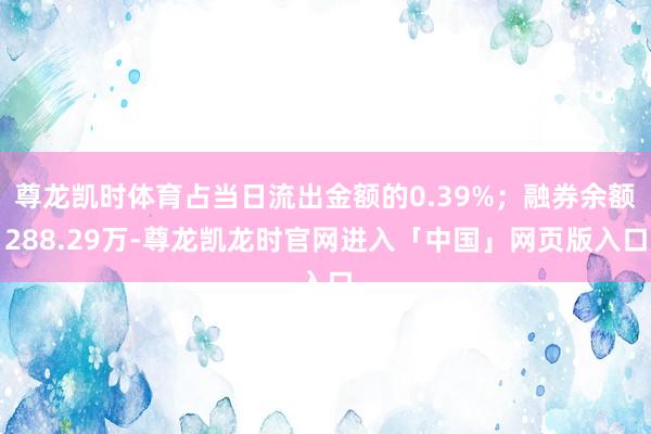 尊龙凯时体育占当日流出金额的0.39%；融券余额288.29万-尊龙凯龙时官网进入「中国」网页版入口