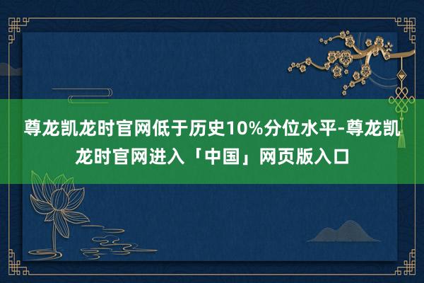 尊龙凯龙时官网低于历史10%分位水平-尊龙凯龙时官网进入「中国」网页版入口