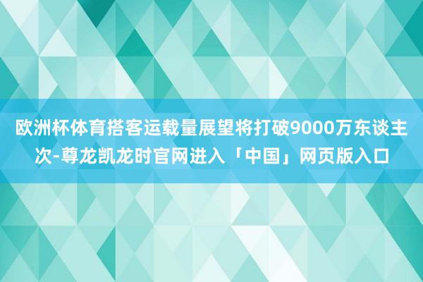 欧洲杯体育搭客运载量展望将打破9000万东谈主次-尊龙凯龙时官网进入「中国」网页版入口