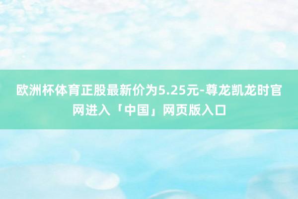 欧洲杯体育正股最新价为5.25元-尊龙凯龙时官网进入「中国」网页版入口