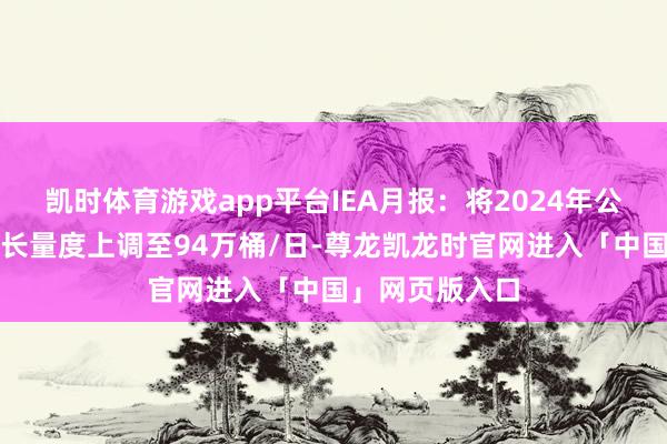 凯时体育游戏app平台IEA月报：将2024年公共石油需求增长量度上调至94万桶/日-尊龙凯龙时官网进入「中国」网页版入口