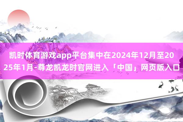 凯时体育游戏app平台集中在2024年12月至2025年1月-尊龙凯龙时官网进入「中国」网页版入口