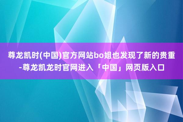 尊龙凯时(中国)官方网站bo姐也发现了新的贵重-尊龙凯龙时官网进入「中国」网页版入口