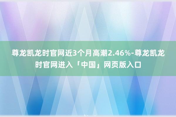 尊龙凯龙时官网近3个月高潮2.46%-尊龙凯龙时官网进入「中国」网页版入口