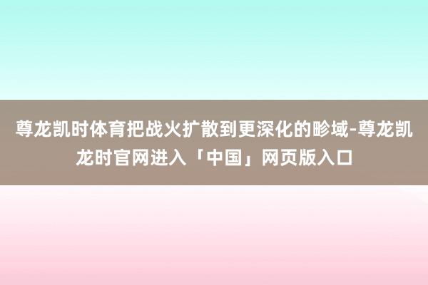 尊龙凯时体育把战火扩散到更深化的畛域-尊龙凯龙时官网进入「中国」网页版入口