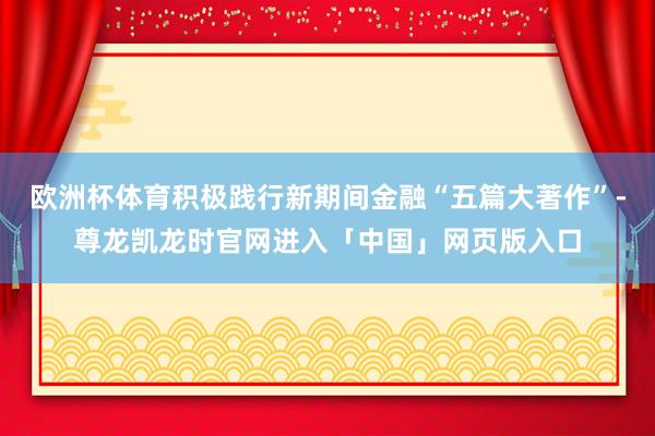 欧洲杯体育积极践行新期间金融“五篇大著作”-尊龙凯龙时官网进入「中国」网页版入口