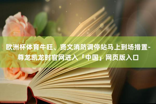 欧洲杯体育牛旺、贤文消防调停站马上到场措置-尊龙凯龙时官网进入「中国」网页版入口