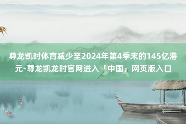 尊龙凯时体育减少至2024年第4季末的145亿港元-尊龙凯龙时官网进入「中国」网页版入口