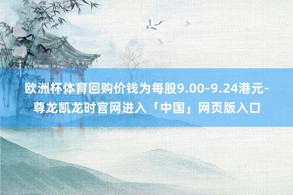 欧洲杯体育回购价钱为每股9.00-9.24港元-尊龙凯龙时官网进入「中国」网页版入口