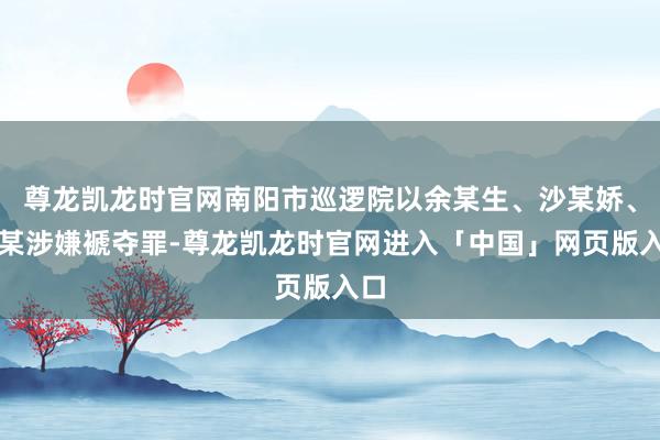 尊龙凯龙时官网南阳市巡逻院以余某生、沙某娇、杨某涉嫌褫夺罪-尊龙凯龙时官网进入「中国」网页版入口