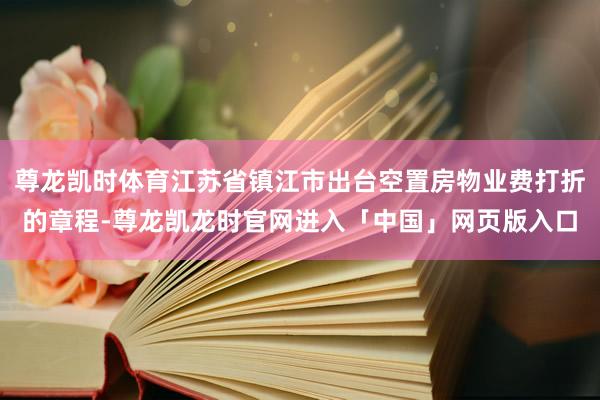 尊龙凯时体育江苏省镇江市出台空置房物业费打折的章程-尊龙凯龙时官网进入「中国」网页版入口