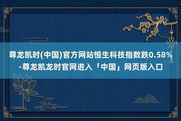 尊龙凯时(中国)官方网站恒生科技指数跌0.58%-尊龙凯龙时官网进入「中国」网页版入口