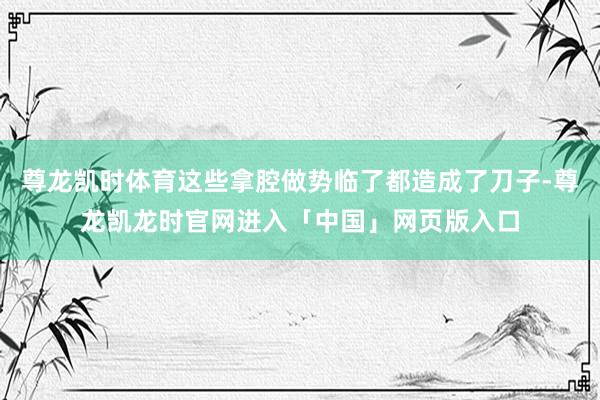 尊龙凯时体育这些拿腔做势临了都造成了刀子-尊龙凯龙时官网进入「中国」网页版入口